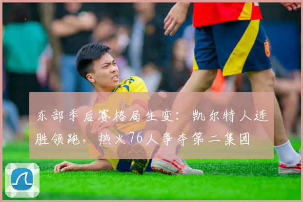 东部季后赛格局生变:凯尔特人连胜领跑,热火76人争夺第二集团