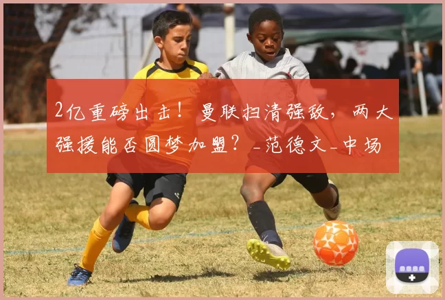 2亿重磅出击！曼联扫清强敌，两大强援能否圆梦加盟？_范德文_中场_后防线