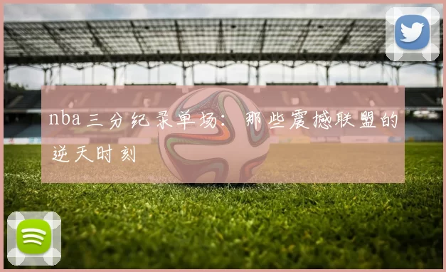 nba三分纪录单场：那些震撼联盟的逆天时刻
