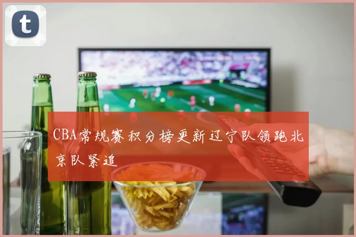 CBA常规赛积分榜更新辽宁队领跑北京队紧追