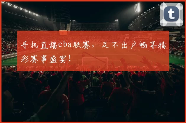 手机直播cba联赛，足不出户畅享精彩赛事盛宴！