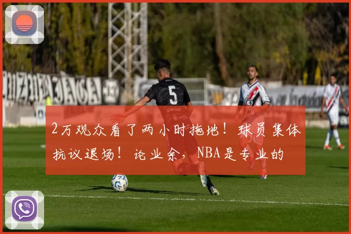 2万观众看了两小时拖地！球员集体抗议退场！论业余，NBA是专业的