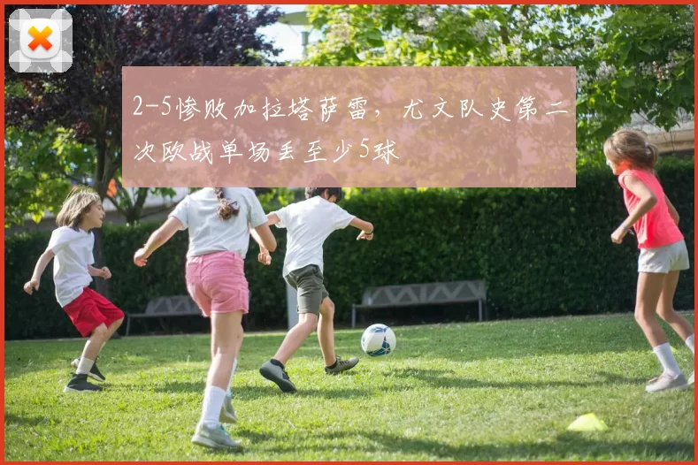 2-5惨败加拉塔萨雷，尤文队史第二次欧战单场丢至少5球