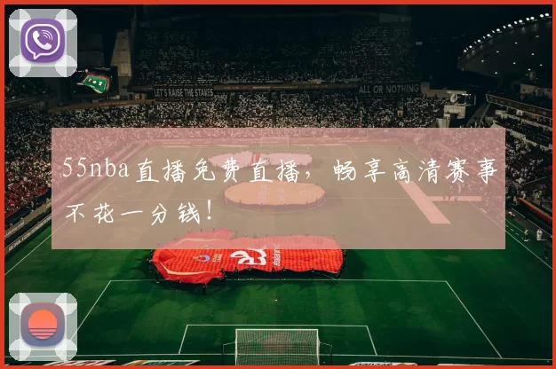 55nba直播免费直播，畅享高清赛事不花一分钱！