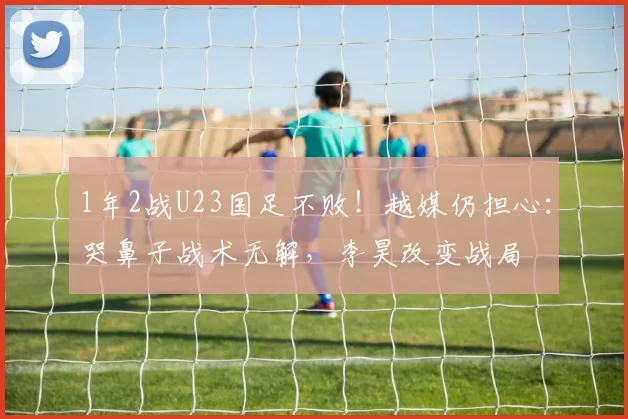 1年2战U23国足不败！越媒仍担心：哭鼻子战术无解，李昊改变战局