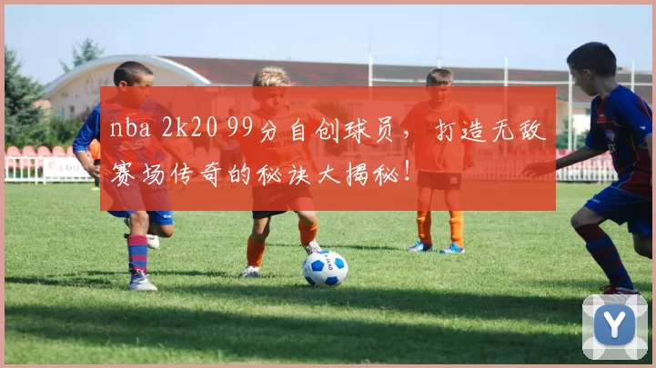 nba 2k20 99分自创球员，打造无敌赛场传奇的秘诀大揭秘！