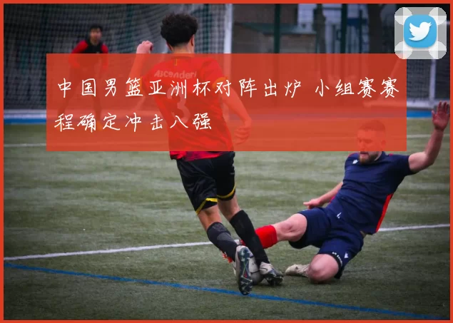 中国男篮亚洲杯对阵出炉 小组赛赛程确定冲击八强