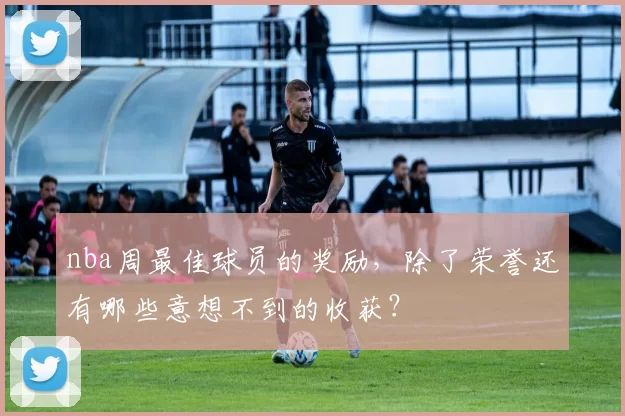 nba周最佳球员的奖励，除了荣誉还有哪些意想不到的收获？