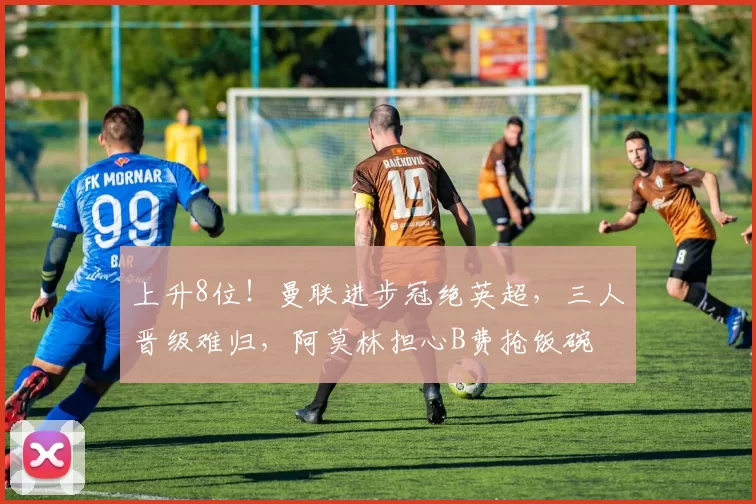 上升8位！曼联进步冠绝英超，三人晋级难归，阿莫林担心B费抢饭碗