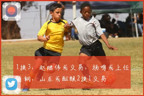 1换3，赵继伟或交易，杨鸣或上任首钢，山东或酝酿2换1交易