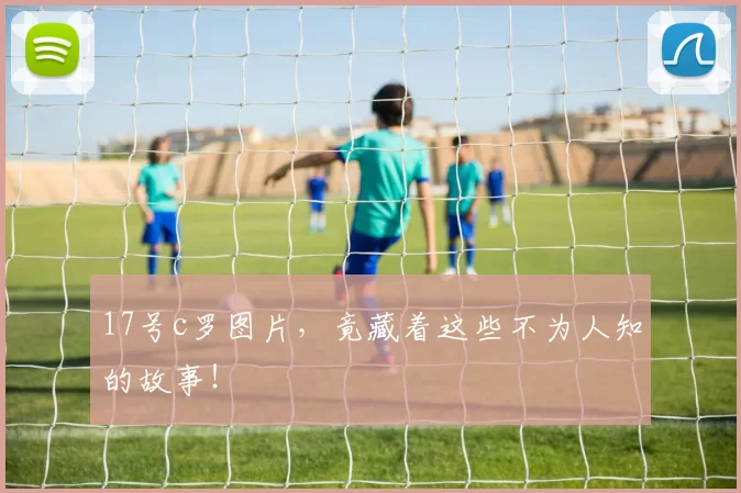 17号c罗图片，竟藏着这些不为人知的故事！